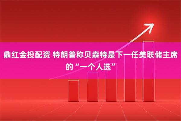 鼎红金投配资 特朗普称贝森特是下一任美联储主席的“一个人选”