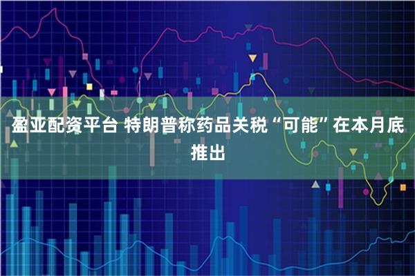 盈亚配资平台 特朗普称药品关税“可能”在本月底推出