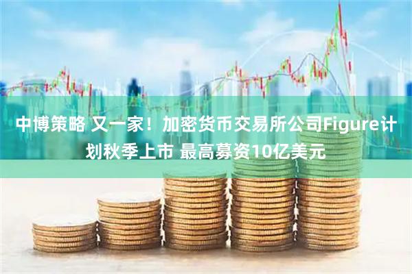 中博策略 又一家！加密货币交易所公司Figure计划秋季上市 最高募资10亿美元