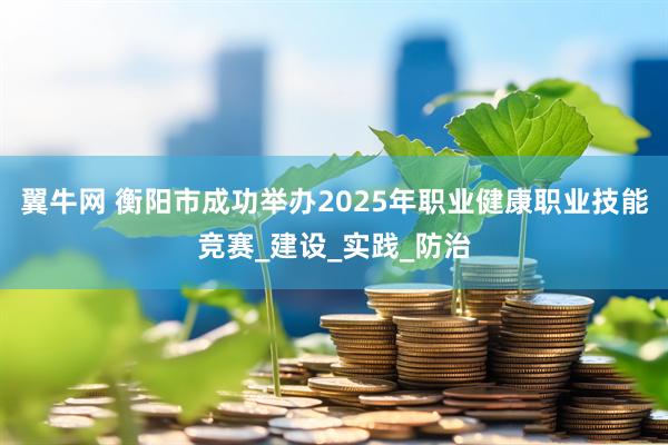 翼牛网 衡阳市成功举办2025年职业健康职业技能竞赛_建设_实践_防治