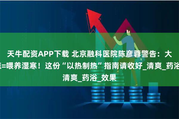 天牛配资APP下载 北京融科医院陈彦蓉警告：大暑贪凉=喂养湿寒！这份“以热制热”指南请收好_清爽_药浴_效果