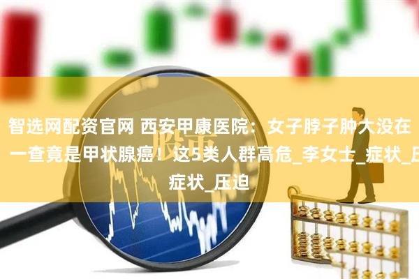 智选网配资官网 西安甲康医院：女子脖子肿大没在意，一查竟是甲状腺癌！这5类人群高危_李女士_症状_压迫