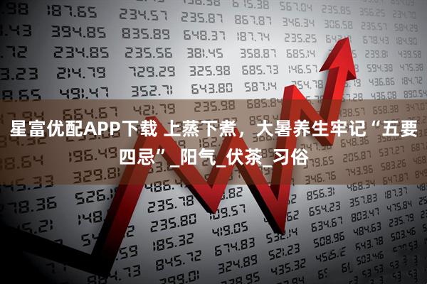 星富优配APP下载 上蒸下煮，大暑养生牢记“五要四忌”_阳气_伏茶_习俗