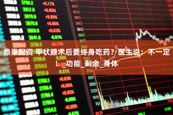 鼎豪配资 甲状腺术后要终身吃药？医生说：不一定！_功能_剩余_身体