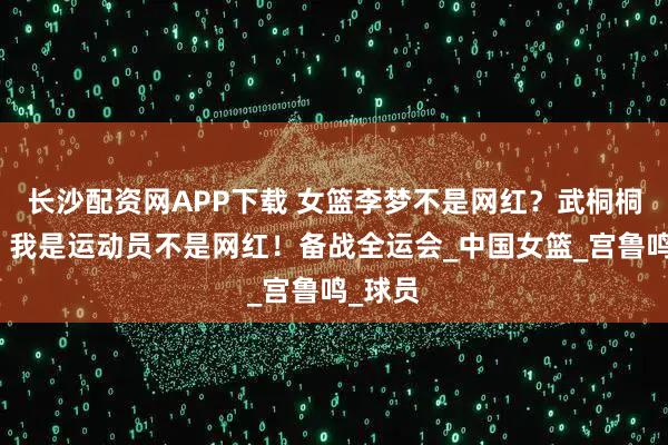 长沙配资网APP下载 女篮李梦不是网红？武桐桐发文：我是运动员不是网红！备战全运会_中国女篮_宫鲁鸣_球员