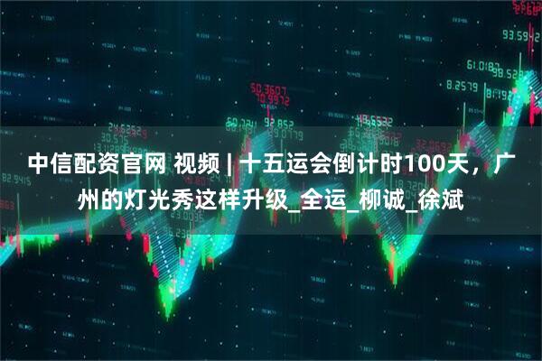 中信配资官网 视频 | 十五运会倒计时100天，广州的灯光秀这样升级_全运_柳诚_徐斌