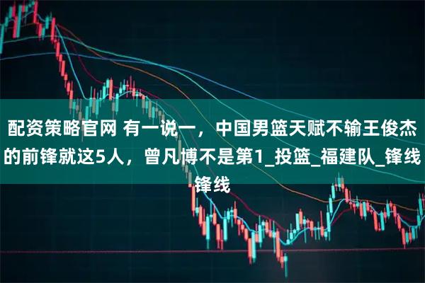 配资策略官网 有一说一，中国男篮天赋不输王俊杰的前锋就这5人，曾凡博不是第1_投篮_福建队_锋线