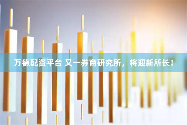 万德配资平台 又一券商研究所，将迎新所长！