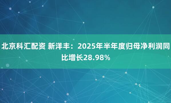 北京科汇配资 新洋丰：2025年半年度归母净利润同比增长28.98%