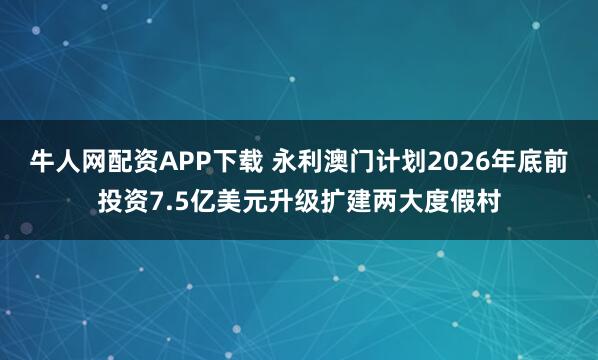 牛人网配资APP下载 永利澳门计划2026年底前投资7.5亿美元升级扩建两大度假村