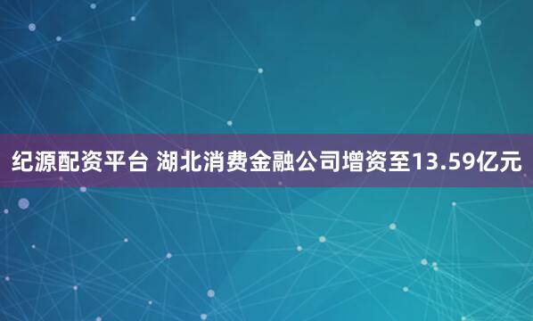 纪源配资平台 湖北消费金融公司增资至13.59亿元