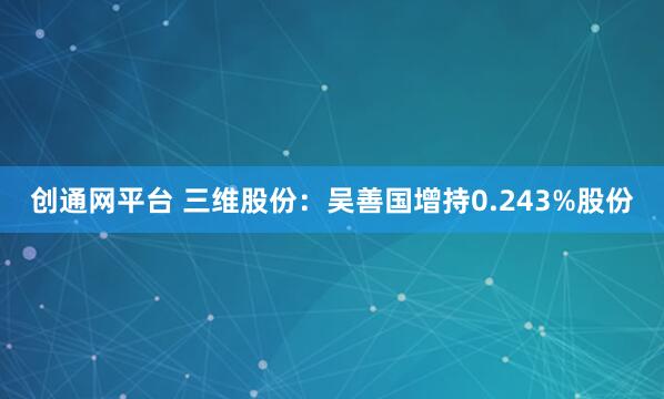 创通网平台 三维股份：吴善国增持0.243%股份