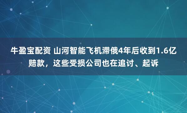 牛盈宝配资 山河智能飞机滞俄4年后收到1.6亿赔款，这些受损公司也在追讨、起诉