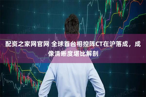 配资之家网官网 全球首台相控阵CT在沪落成，成像清晰度堪比解剖