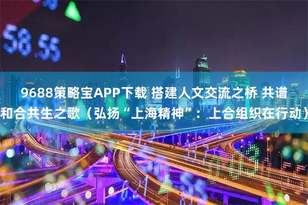 9688策略宝APP下载 搭建人文交流之桥 共谱和合共生之歌（弘扬“上海精神”：上合组织在行动）