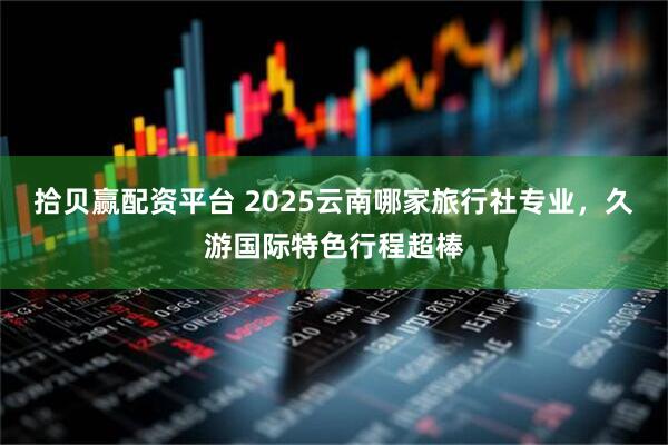 拾贝赢配资平台 2025云南哪家旅行社专业，久游国际特色行程超棒