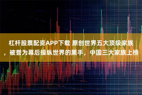 杠杆股票配资APP下载 原创世界五大顶级家族，被誉为幕后操纵世界的黑手，中国三大家族上榜